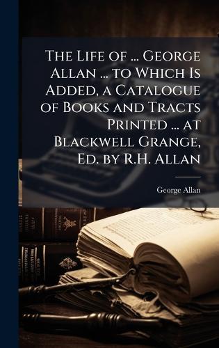 The Life of ... George Allan ... to Which Is Added, a Catalogue of Books and Tracts Printed ... at Blackwell Grange, Ed. by R.H. Allan