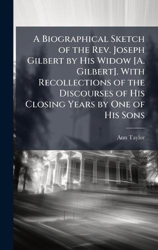 A Biographical Sketch of the Rev. Joseph Gilbert by His Widow [A. Gilbert]. With Recollections of the Discourses of His Closing Years by One of His Sons