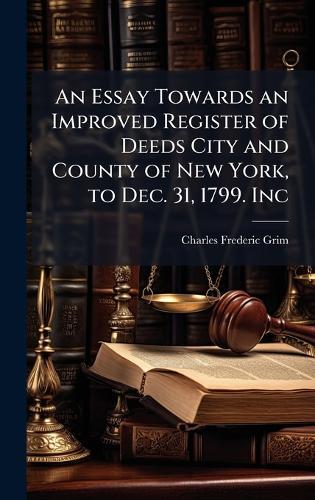 An Essay Towards an Improved Register of Deeds City and County of New York, to Dec. 31, 1799. Inc