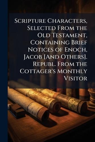 Scripture Characters, Selected From the Old Testament, Containing Brief Notices of Enoch, Jacob [And Others]. Republ. From the Cottager's Monthly Visitor