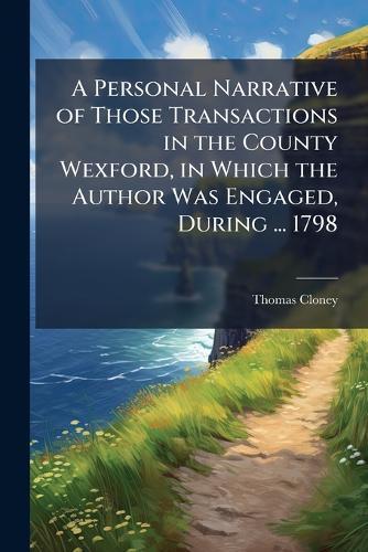 A Personal Narrative of Those Transactions in the County Wexford, in Which the Author Was Engaged, During ... 1798