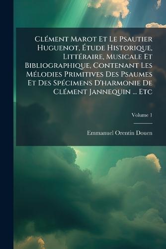 ClÃ(c)ment Marot Et Le Psautier Huguenot, Ãtude Historique, LittÃ(c)raire, Musicale Et Bibliographique, Contenant Les MÃ(c)lodies Primitives Des Psaumes Et Des SpÃ(c)cimens D'harmonie De ClÃ(c)ment Jannequin ... Etc