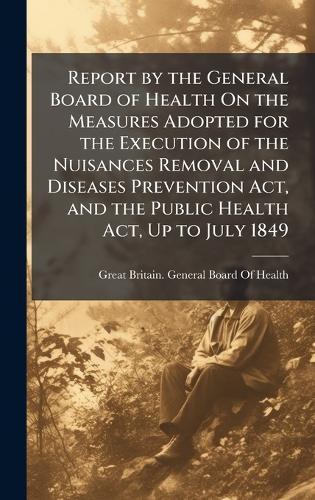 Report by the General Board of Health On the Measures Adopted for the Execution of the Nuisances Removal and Diseases Prevention Act, and the Public Health Act, Up to July 1849