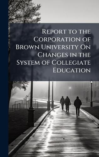 Report to the Corporation of Brown University On Changes in the System of Collegiate Education