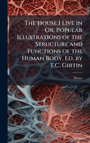 The House I Live in Or, Popular Illustrations of the Structure and Functions of the Human Body, Ed. by T.C. Girtin
