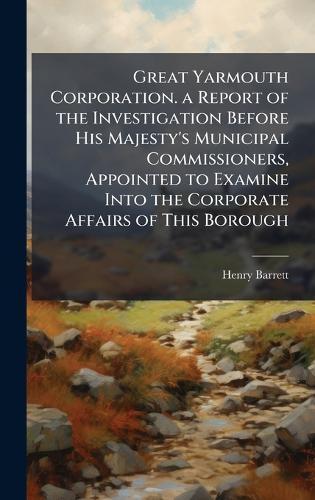 Great Yarmouth Corporation. a Report of the Investigation Before His Majesty's Municipal Commissioners, Appointed to Examine Into the Corporate Affairs of This Borough