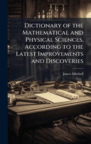 Dictionary of the Mathematical and Physical Sciences, According to the Latest Improvements and Discoveries