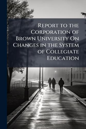 Report to the Corporation of Brown University On Changes in the System of Collegiate Education