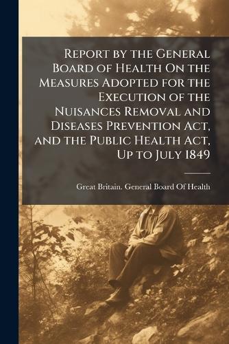 Report by the General Board of Health On the Measures Adopted for the Execution of the Nuisances Removal and Diseases Prevention Act, and the Public Health Act, Up to July 1849