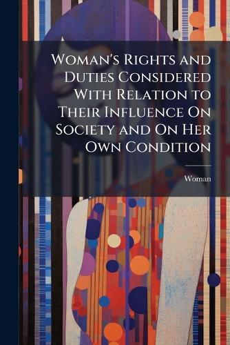 Woman's Rights and Duties Considered With Relation to Their Influence On Society and On Her Own Condition