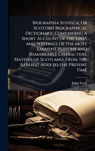 Biographia Scotica; Or Scottish Biographical Dictionary; Containing a Short Account of the Lives and Writings of the Most Eminent Persons and Remarkable Characters, Natives of Scotland, From the Earliest Ages to the Present Time