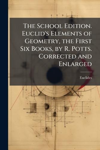 The School Edition. Euclid's Elements of Geometry, the First Six Books, by R. Potts. Corrected and Enlarged