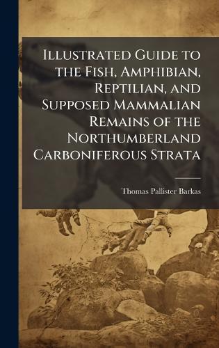 Illustrated Guide to the Fish, Amphibian, Reptilian, and Supposed Mammalian Remains of the Northumberland Carboniferous Strata