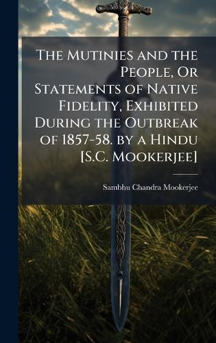 The Mutinies and the People, Or Statements of Native Fidelity, Exhibited During the Outbreak of 1857-58. by a Hindu [S.C. Mookerjee]