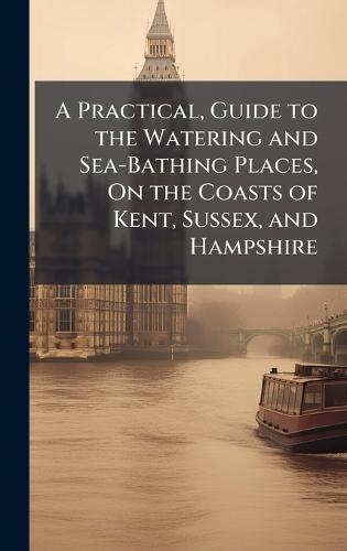 A Practical, Guide to the Watering and Sea-Bathing Places, On the Coasts of Kent, Sussex, and Hampshire