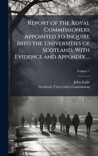 Report of the Royal Commissioners Appointed to Inquire Into the Universities of Scotland, With Evidence and Appendix ...