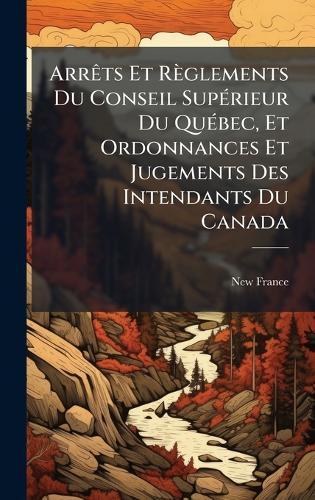 ArrÃats Et Règlements Du Conseil SupÃ(c)rieur Du QuÃ(c)bec, Et Ordonnances Et Jugements Des Intendants Du Canada
