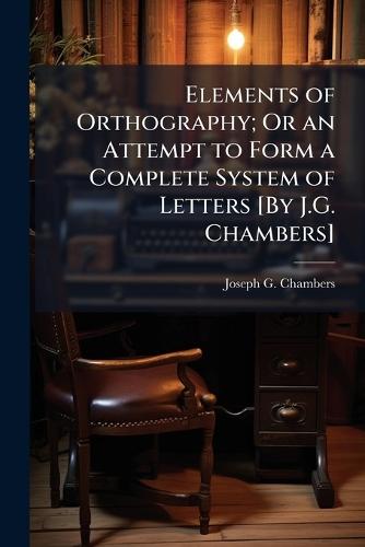 Elements of Orthography; Or an Attempt to Form a Complete System of Letters [By J.G. Chambers]