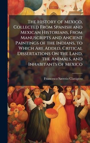 The History of Mexico, Collected From Spanish and Mexican Historians, From Manuscripts and Ancient Paintings of the Indians, to Which Are Added, Critical Dissertations On the Land, the Animals, and Inhabitants of Mexico