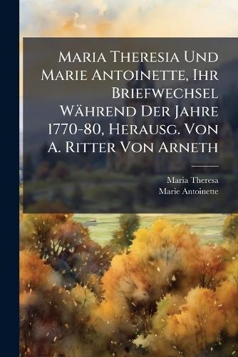 Maria Theresia Und Marie Antoinette, Ihr Briefwechsel Während Der Jahre 1770-80, Herausg. Von A. Ritter Von Arneth