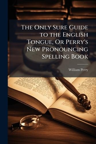The Only Sure Guide to the English Tongue, Or Perry's New Pronouncing Spelling Book