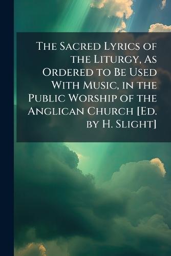 The Sacred Lyrics of the Liturgy, As Ordered to Be Used With Music, in the Public Worship of the Anglican Church [Ed. by H. Slight]