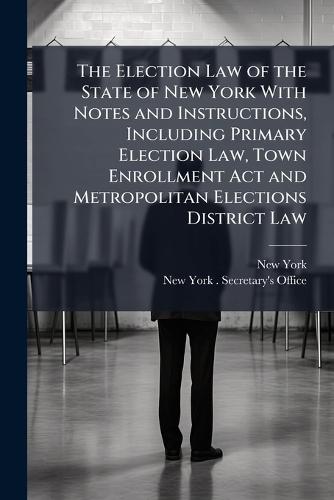 The Election Law of the State of New York With Notes and Instructions, Including Primary Election Law, Town Enrollment Act and Metropolitan Elections District Law