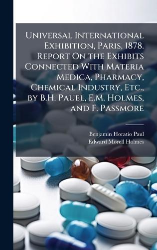 Universal International Exhibition, Paris, 1878. Report On the Exhibits Connected With Materia Medica, Pharmacy, Chemical Industry, Etc., by B.H. Pauel, E.M. Holmes, and F. Passmore