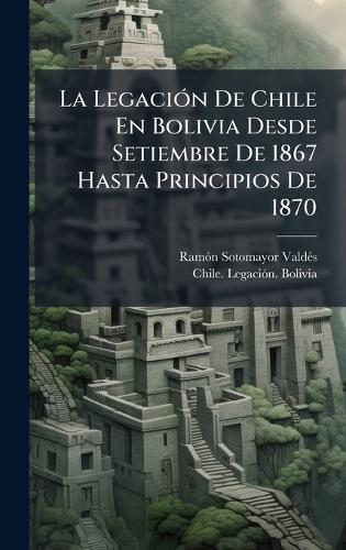 La LegaciÃ3n De Chile En Bolivia Desde Setiembre De 1867 Hasta Principios De 1870