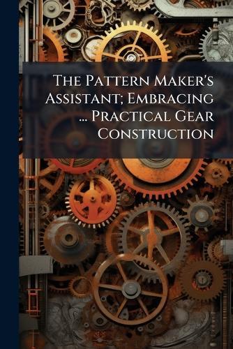 The Pattern Maker's Assistant; Embracing ... Practical Gear Construction