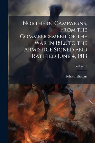Northern Campaigns, From the Commencement of the War in 1812, to the Armistice Signed and Ratified June 4, 1813