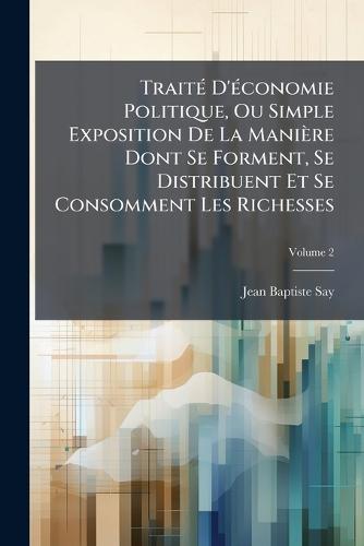 TraitÃ(c) D'Ã(c)conomie Politique, Ou Simple Exposition De La Manière Dont Se Forment, Se Distribuent Et Se Consomment Les Richesses