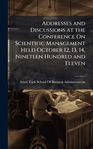 Addresses and Discussions at the Conference On Scientific Management Held October 12, 13, 14, Nineteen Hundred and Eleven