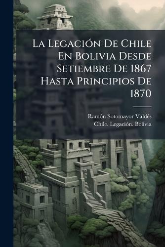La LegaciÃ3n De Chile En Bolivia Desde Setiembre De 1867 Hasta Principios De 1870