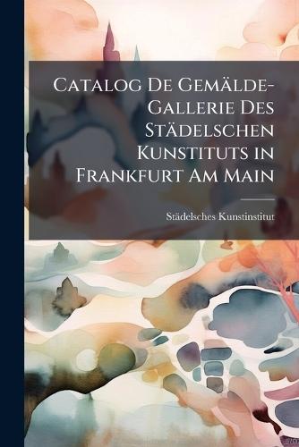 Catalog De Gemälde-Gallerie Des Städelschen Kunstituts in Frankfurt Am Main