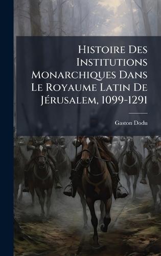 Histoire Des Institutions Monarchiques Dans Le Royaume Latin De JÃ(c)rusalem, 1099-1291