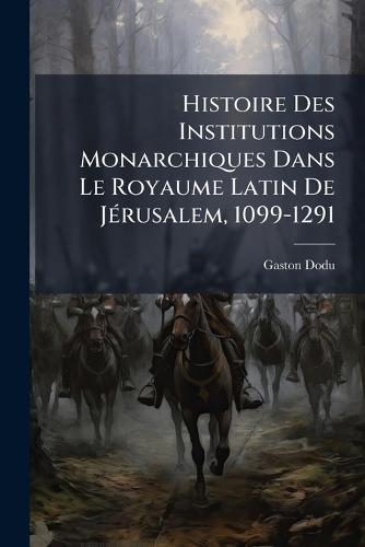 Histoire Des Institutions Monarchiques Dans Le Royaume Latin De JÃ(c)rusalem, 1099-1291