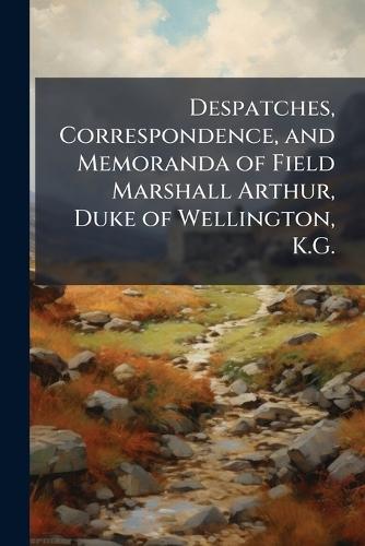 Despatches, Correspondence, and Memoranda of Field Marshall Arthur, Duke of Wellington, K.G.