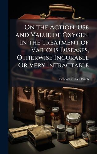On the Action, Use and Value of Oxygen in the Treatment of Various Diseases, Otherwise Incurable Or Very Intractable
