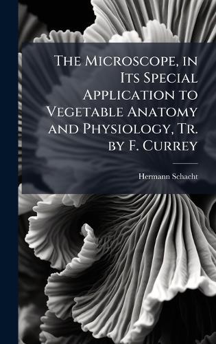 The Microscope, in Its Special Application to Vegetable Anatomy and Physiology, Tr. by F. Currey