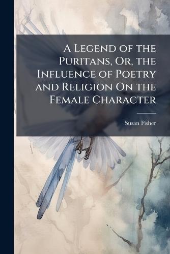 A Legend of the Puritans, Or, the Influence of Poetry and Religion On the Female Character