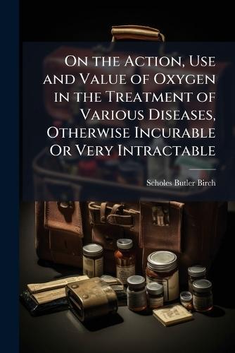 On the Action, Use and Value of Oxygen in the Treatment of Various Diseases, Otherwise Incurable Or Very Intractable