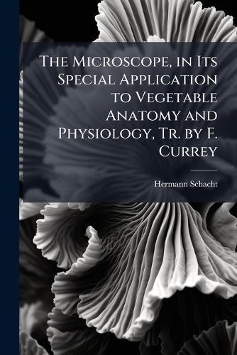 The Microscope, in Its Special Application to Vegetable Anatomy and Physiology, Tr. by F. Currey
