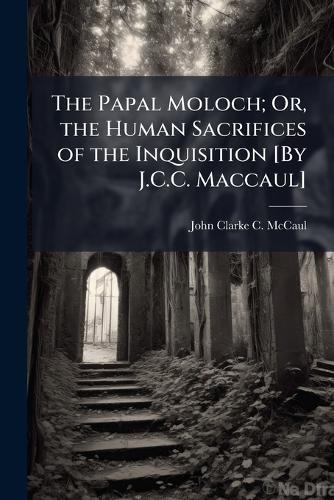 The Papal Moloch; Or, the Human Sacrifices of the Inquisition [By J.C.C. Maccaul]