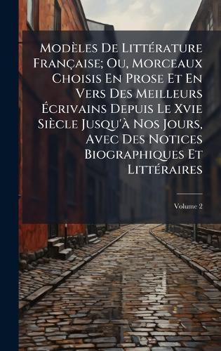 Modèles De LittÃ(c)rature Française; Ou, Morceaux Choisis En Prose Et En Vers Des Meilleurs Ãcrivains Depuis Le Xvie Siècle Jusqu'Ã Nos Jours, Avec Des Notices Biographiques Et LittÃ(c)raires