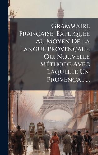 Grammaire Française, ExpliquÃ(c)e Au Moyen De La Langue Provençale; Ou, Nouvelle MÃ(c)thode Avec Laquelle Un Provençal ...