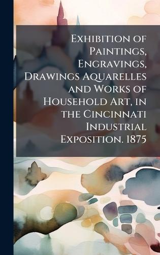 Exhibition of Paintings, Engravings, Drawings Aquarelles and Works of Household Art, in the Cincinnati Industrial Exposition. 1875