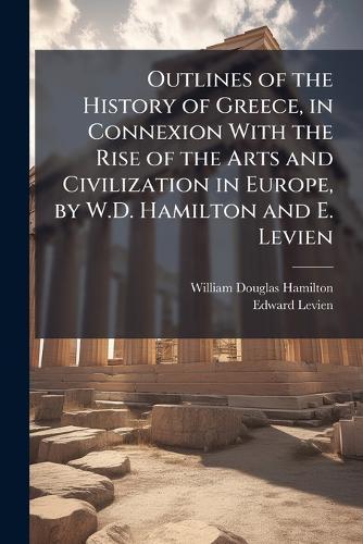Outlines of the History of Greece, in Connexion With the Rise of the Arts and Civilization in Europe, by W.D. Hamilton and E. Levien