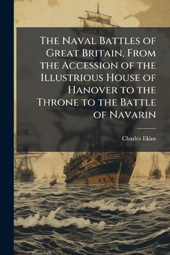 The Naval Battles of Great Britain, From the Accession of the Illustrious House of Hanover to the Throne to the Battle of Navarin