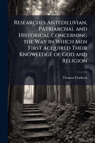 Researches Antediluvian, Patriarchal and Historical Concerning the Way in Which Men First Acquired Their Knowledge of God and Religion